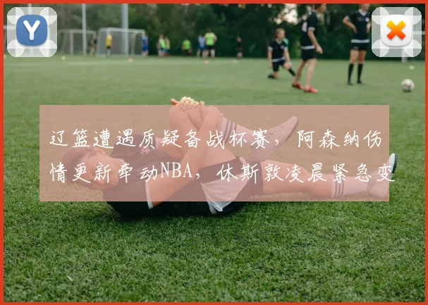 辽篮遭遇质疑备战杯赛，阿森纳伤情更新牵动NBA，休斯敦凌晨紧急变阵