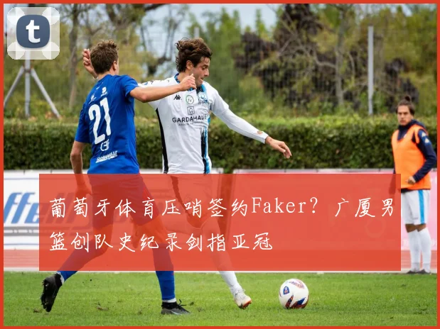 葡萄牙体育压哨签约Faker？广厦男篮创队史纪录剑指亚冠