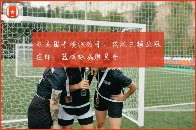 电竞国手横扫对手，武汉三镇亚冠在即，篮板球成胜负手