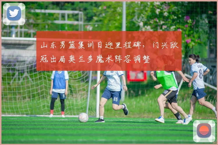 山东男篮集训日迎里程碑,门兴欧冠出局奥兰多魔术阵容调整
