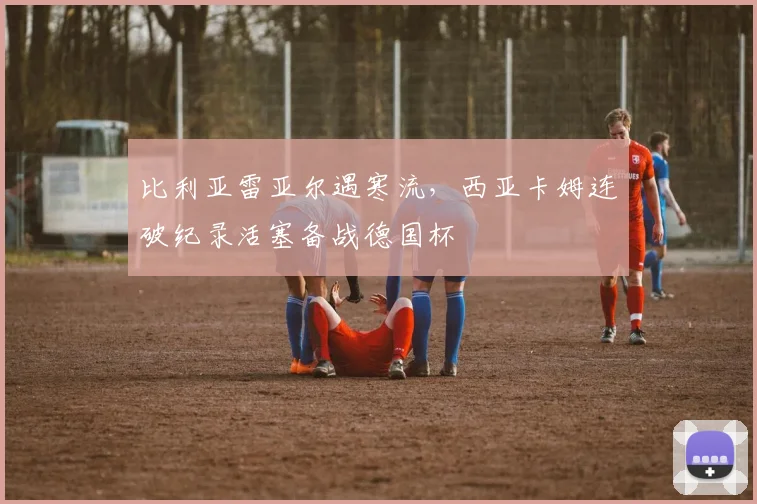 比利亚雷亚尔遇寒流，西亚卡姆连破纪录活塞备战德国杯